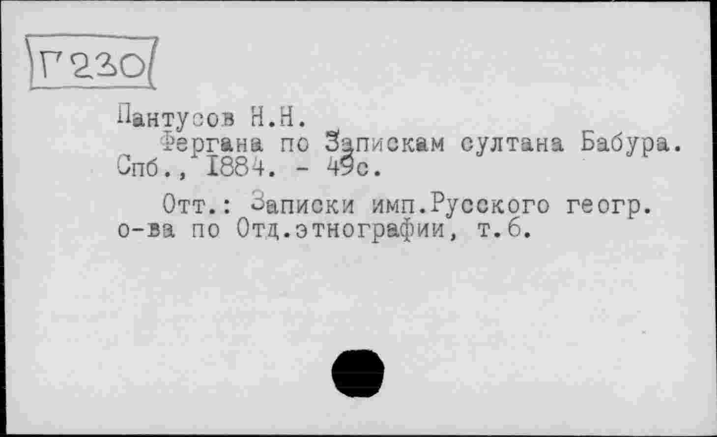 ﻿УЕЦо?
Пантусов Н.Н.
Фергана по Запискам султана Бабура.
Спб., 1884. - 49с.
Отт.: Списки имп.Русского геогр. о-ва по Отд.этнографии, т.б.